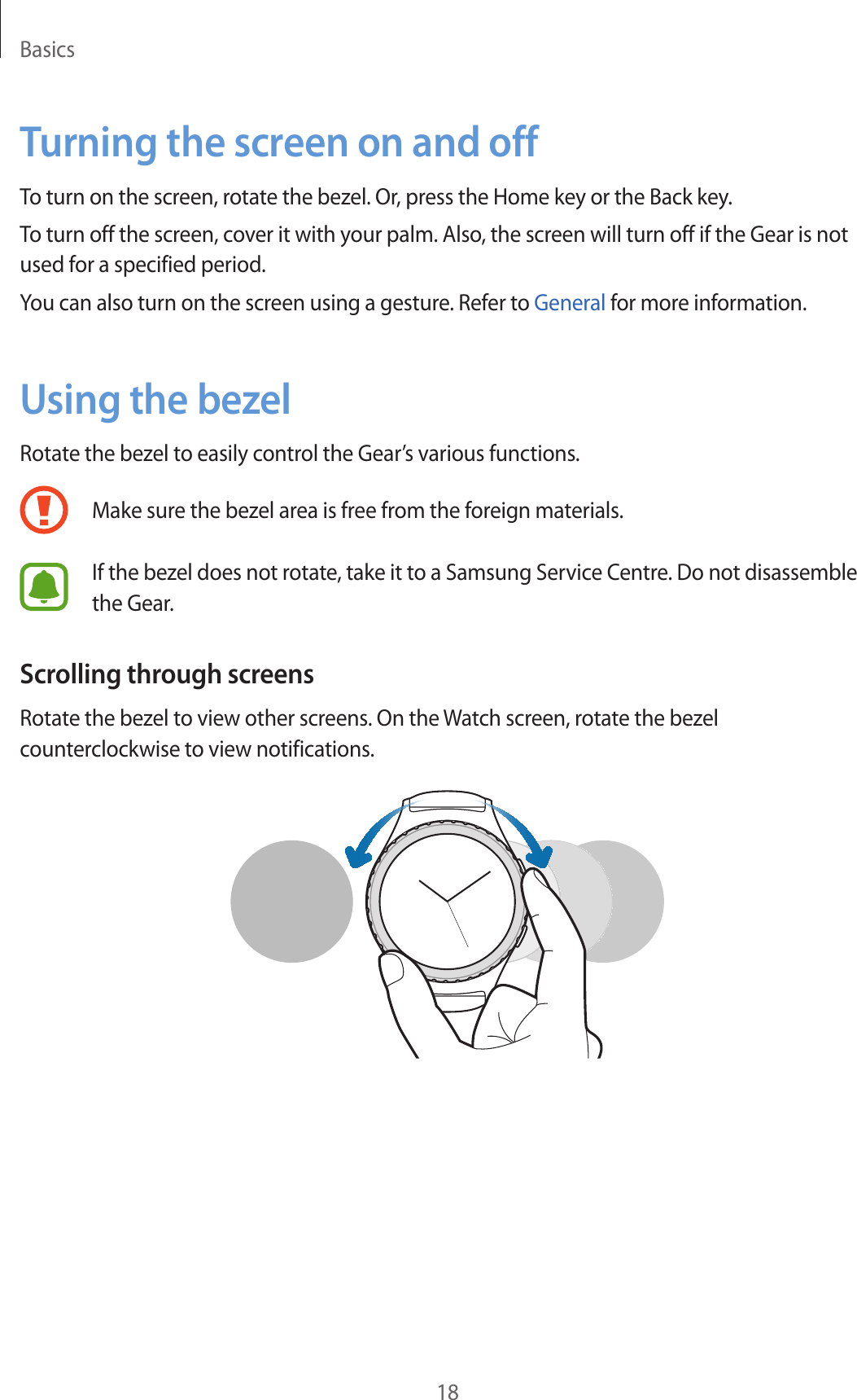 Basics18Turning the screen on and offTo turn on the screen, rotate the bezel. Or, press the Home key or the Back key.To turn off the screen, cover it with your palm. Also, the screen will turn off if the Gear is not used for a specified period.You can also turn on the screen using a gesture. Refer to General for more information.Using the bezelRotate the bezel to easily control the Gear’s various functions.Make sure the bezel area is free from the foreign materials.If the bezel does not rotate, take it to a Samsung Service Centre. Do not disassemble the Gear.Scrolling through screensRotate the bezel to view other screens. On the Watch screen, rotate the bezel counterclockwise to view notifications.