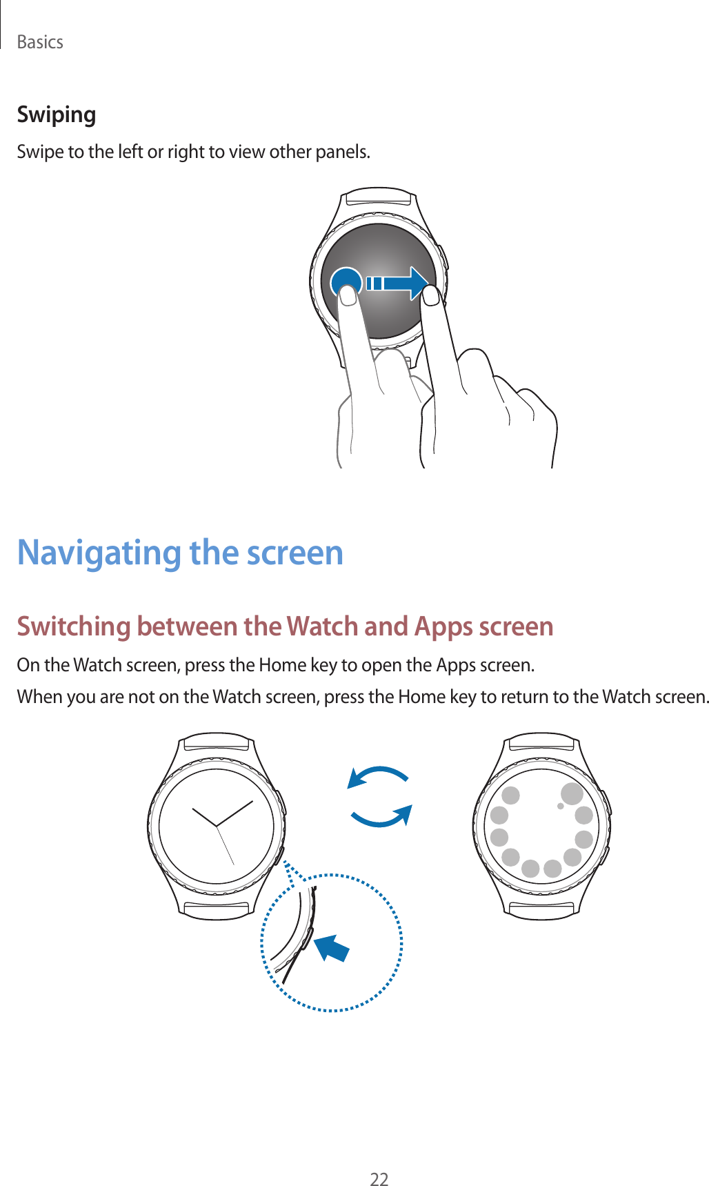 Basics22SwipingSwipe to the left or right to view other panels.Navigating the screenSwitching between the Watch and Apps screenOn the Watch screen, press the Home key to open the Apps screen.When you are not on the Watch screen, press the Home key to return to the Watch screen.