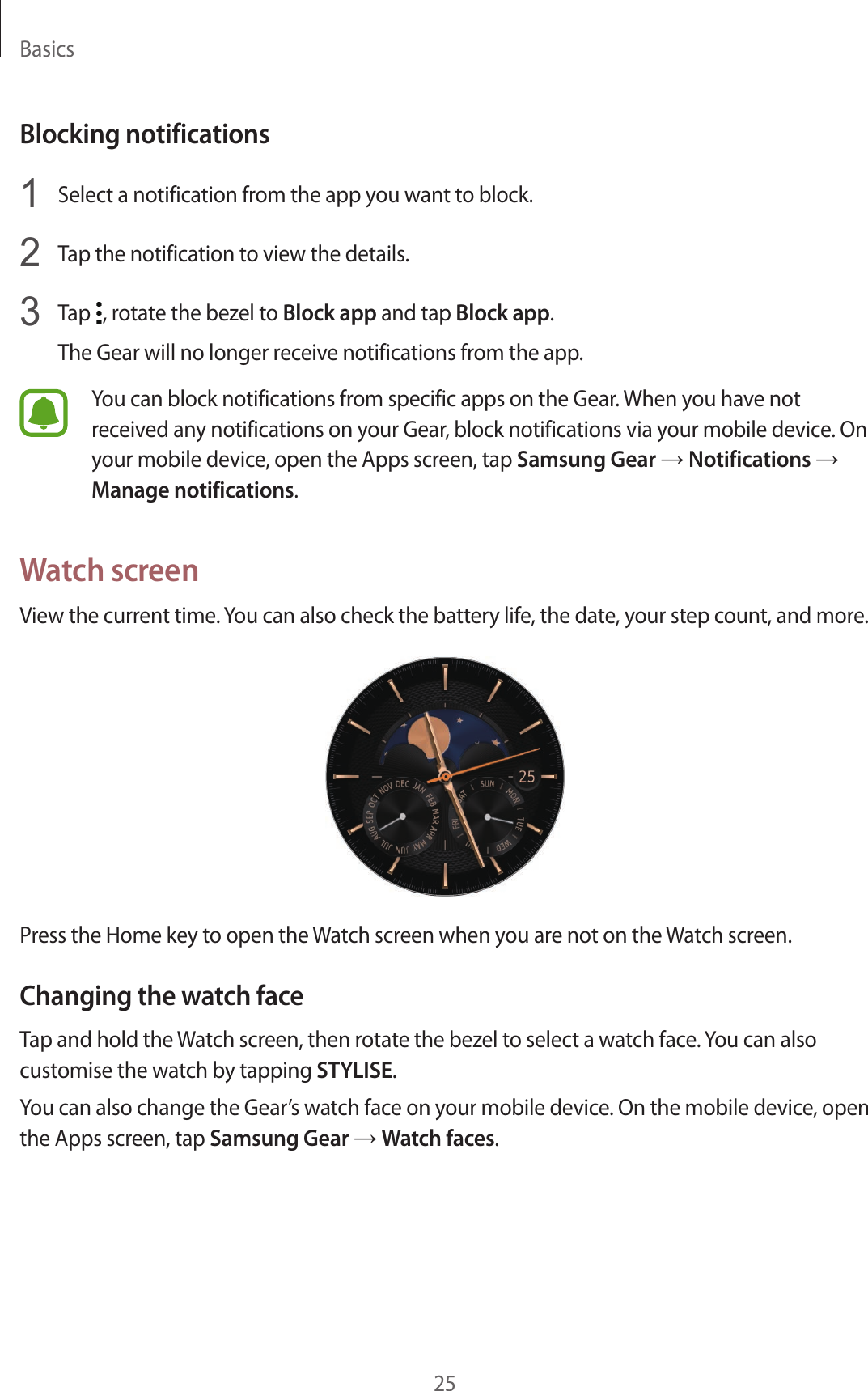 Basics25Blocking notifications1  Select a notification from the app you want to block.2  Tap the notification to view the details.3  Tap  , rotate the bezel to Block app and tap Block app.The Gear will no longer receive notifications from the app.You can block notifications from specific apps on the Gear. When you have not received any notifications on your Gear, block notifications via your mobile device. On your mobile device, open the Apps screen, tap Samsung Gear → Notifications → Manage notifications.Watch screenView the current time. You can also check the battery life, the date, your step count, and more.Press the Home key to open the Watch screen when you are not on the Watch screen.Changing the watch faceTap and hold the Watch screen, then rotate the bezel to select a watch face. You can also customise the watch by tapping STYLISE.You can also change the Gear’s watch face on your mobile device. On the mobile device, open the Apps screen, tap Samsung Gear → Watch faces.