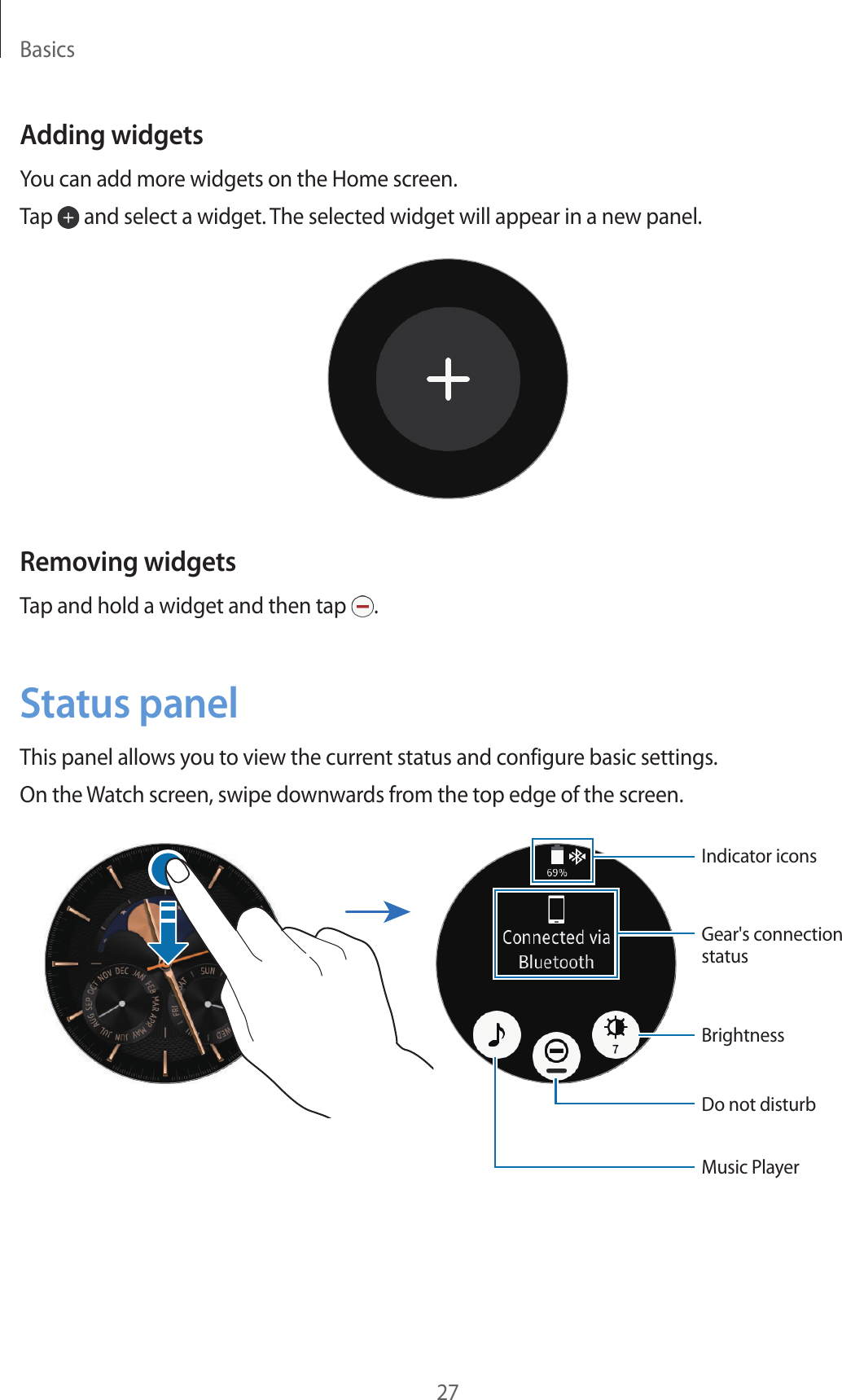 Basics27Adding widgetsYou can add more widgets on the Home screen.Tap   and select a widget. The selected widget will appear in a new panel.Removing widgetsTap and hold a widget and then tap  .Status panelThis panel allows you to view the current status and configure basic settings.On the Watch screen, swipe downwards from the top edge of the screen.Gear&apos;s connection statusIndicator iconsBrightnessDo not disturbMusic Player