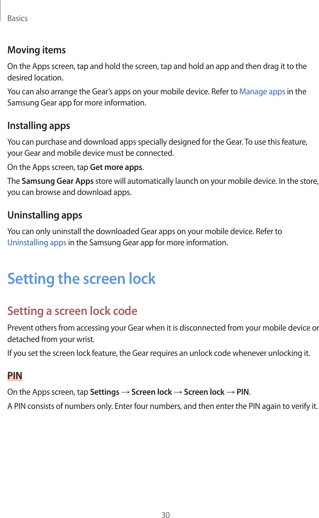 Basics30Moving itemsOn the Apps screen, tap and hold the screen, tap and hold an app and then drag it to the desired location.You can also arrange the Gear’s apps on your mobile device. Refer to Manage apps in the Samsung Gear app for more information.Installing appsYou can purchase and download apps specially designed for the Gear. To use this feature, your Gear and mobile device must be connected.On the Apps screen, tap Get more apps.The Samsung Gear Apps store will automatically launch on your mobile device. In the store, you can browse and download apps.Uninstalling appsYou can only uninstall the downloaded Gear apps on your mobile device. Refer to Uninstalling apps in the Samsung Gear app for more information.Setting the screen lockSetting a screen lock codePrevent others from accessing your Gear when it is disconnected from your mobile device or detached from your wrist.If you set the screen lock feature, the Gear requires an unlock code whenever unlocking it.PINOn the Apps screen, tap Settings → Screen lock → Screen lock → PIN.A PIN consists of numbers only. Enter four numbers, and then enter the PIN again to verify it.