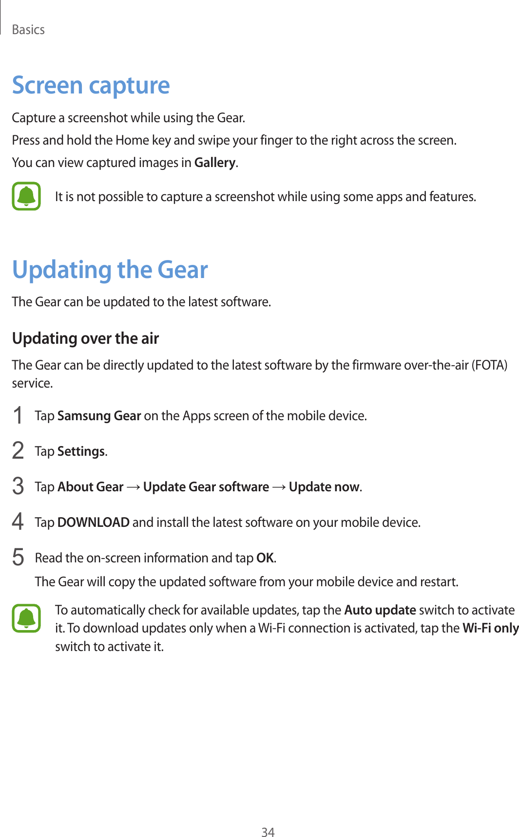Basics34Screen captureCapture a screenshot while using the Gear.Press and hold the Home key and swipe your finger to the right across the screen.You can view captured images in Gallery.It is not possible to capture a screenshot while using some apps and features.Updating the GearThe Gear can be updated to the latest software.Updating over the airThe Gear can be directly updated to the latest software by the firmware over-the-air (FOTA) service.1  Tap Samsung Gear on the Apps screen of the mobile device.2  Tap Settings.3  Tap About Gear → Update Gear software → Update now.4  Tap DOWNLOAD and install the latest software on your mobile device.5  Read the on-screen information and tap OK.The Gear will copy the updated software from your mobile device and restart.To automatically check for available updates, tap the Auto update switch to activate it. To download updates only when a Wi-Fi connection is activated, tap the Wi-Fi only switch to activate it.