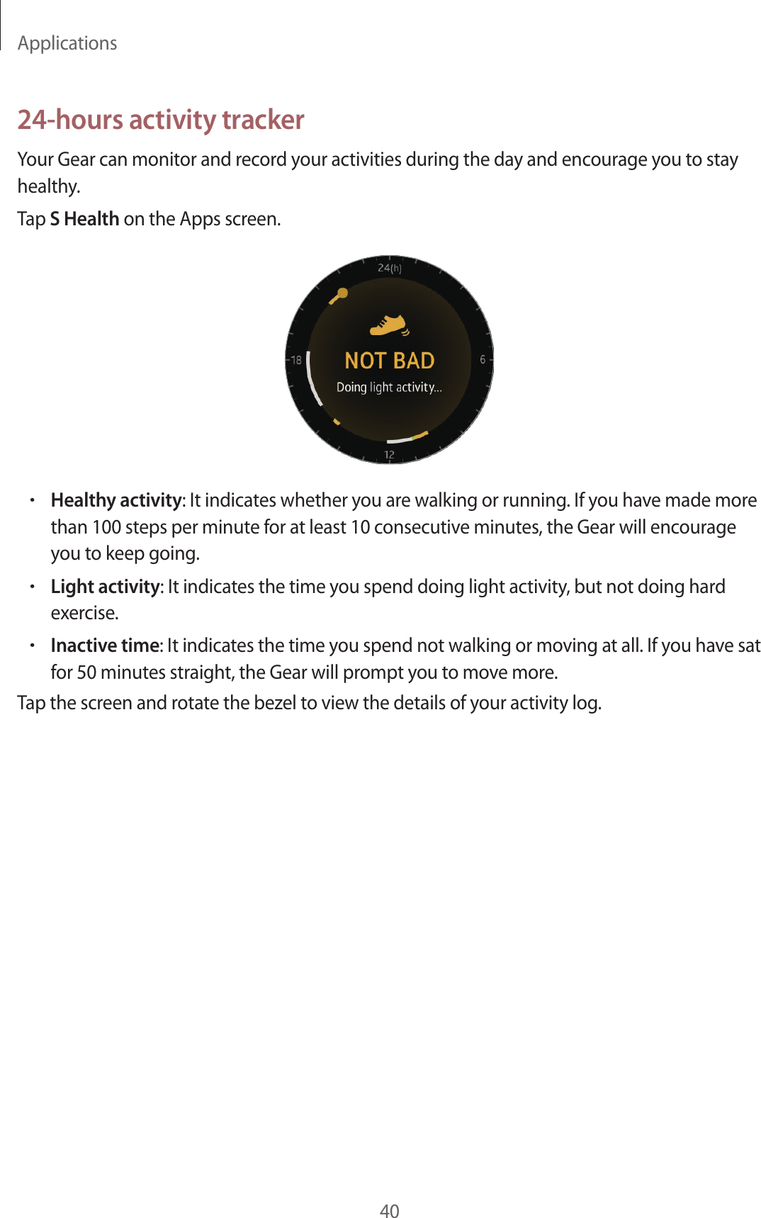 Applications4024-hours activity trackerYour Gear can monitor and record your activities during the day and encourage you to stay healthy.Tap S Health on the Apps screen.•Healthy activity: It indicates whether you are walking or running. If you have made more than 100 steps per minute for at least 10 consecutive minutes, the Gear will encourage you to keep going.•Light activity: It indicates the time you spend doing light activity, but not doing hard exercise.•Inactive time: It indicates the time you spend not walking or moving at all. If you have sat for 50 minutes straight, the Gear will prompt you to move more.Tap the screen and rotate the bezel to view the details of your activity log.