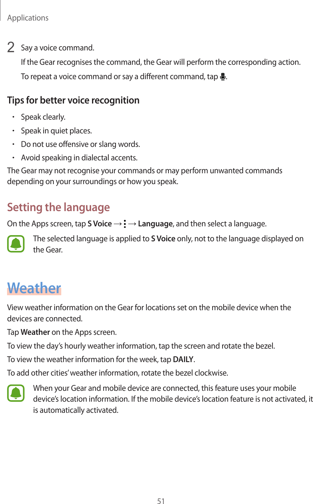 Applications512  Say a voice command.If the Gear recognises the command, the Gear will perform the corresponding action.To repeat a voice command or say a different command, tap  .Tips for better voice recognition•Speak clearly.•Speak in quiet places.•Do not use offensive or slang words.•Avoid speaking in dialectal accents.The Gear may not recognise your commands or may perform unwanted commands depending on your surroundings or how you speak.Setting the languageOn the Apps screen, tap S Voice →   → Language, and then select a language.The selected language is applied to S Voice only, not to the language displayed on the Gear.WeatherView weather information on the Gear for locations set on the mobile device when the devices are connected.Tap Weather on the Apps screen.To view the day’s hourly weather information, tap the screen and rotate the bezel.To view the weather information for the week, tap DAILY.To add other cities’ weather information, rotate the bezel clockwise.When your Gear and mobile device are connected, this feature uses your mobile device’s location information. If the mobile device’s location feature is not activated, it is automatically activated.