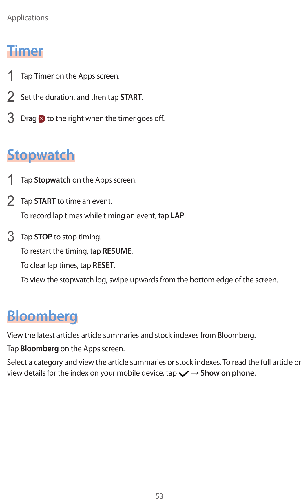 Applications53Timer1  Tap Timer on the Apps screen.2  Set the duration, and then tap START.3  Drag   to the right when the timer goes off.Stopwatch1  Tap Stopwatch on the Apps screen.2  Tap START to time an event.To record lap times while timing an event, tap LAP.3  Tap STOP to stop timing.To restart the timing, tap RESUME.To clear lap times, tap RESET.To view the stopwatch log, swipe upwards from the bottom edge of the screen.BloombergView the latest articles article summaries and stock indexes from Bloomberg.Tap Bloomberg on the Apps screen.Select a category and view the article summaries or stock indexes. To read the full article or view details for the index on your mobile device, tap   → Show on phone.