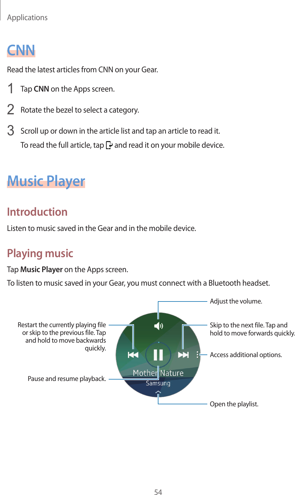 Applications54CNNRead the latest articles from CNN on your Gear.1  Tap CNN on the Apps screen.2  Rotate the bezel to select a category.3  Scroll up or down in the article list and tap an article to read it.To read the full article, tap   and read it on your mobile device.Music PlayerIntroductionListen to music saved in the Gear and in the mobile device.Playing musicTap Music Player on the Apps screen.To listen to music saved in your Gear, you must connect with a Bluetooth headset.Skip to the next file. Tap and hold to move forwards quickly.Adjust the volume.Open the playlist.Restart the currently playing file or skip to the previous file. Tap and hold to move backwards quickly.Access additional options.Pause and resume playback.