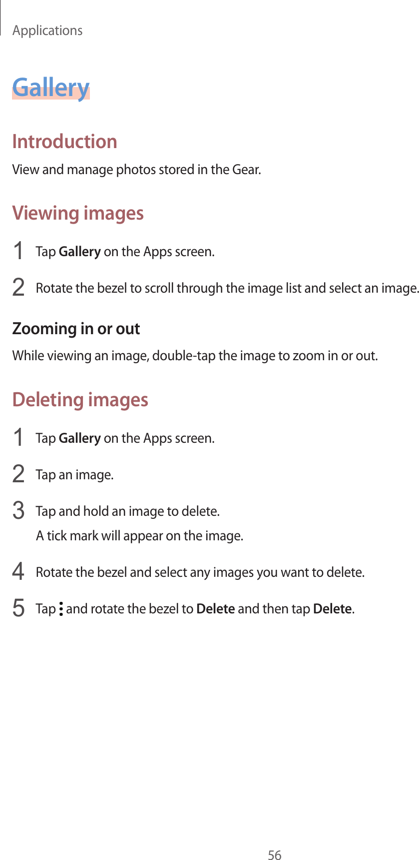 Applications56GalleryIntroductionView and manage photos stored in the Gear.Viewing images1  Tap Gallery on the Apps screen.2  Rotate the bezel to scroll through the image list and select an image.Zooming in or outWhile viewing an image, double-tap the image to zoom in or out.Deleting images1  Tap Gallery on the Apps screen.2  Tap an image.3  Tap and hold an image to delete.A tick mark will appear on the image.4  Rotate the bezel and select any images you want to delete.5  Tap   and rotate the bezel to Delete and then tap Delete.