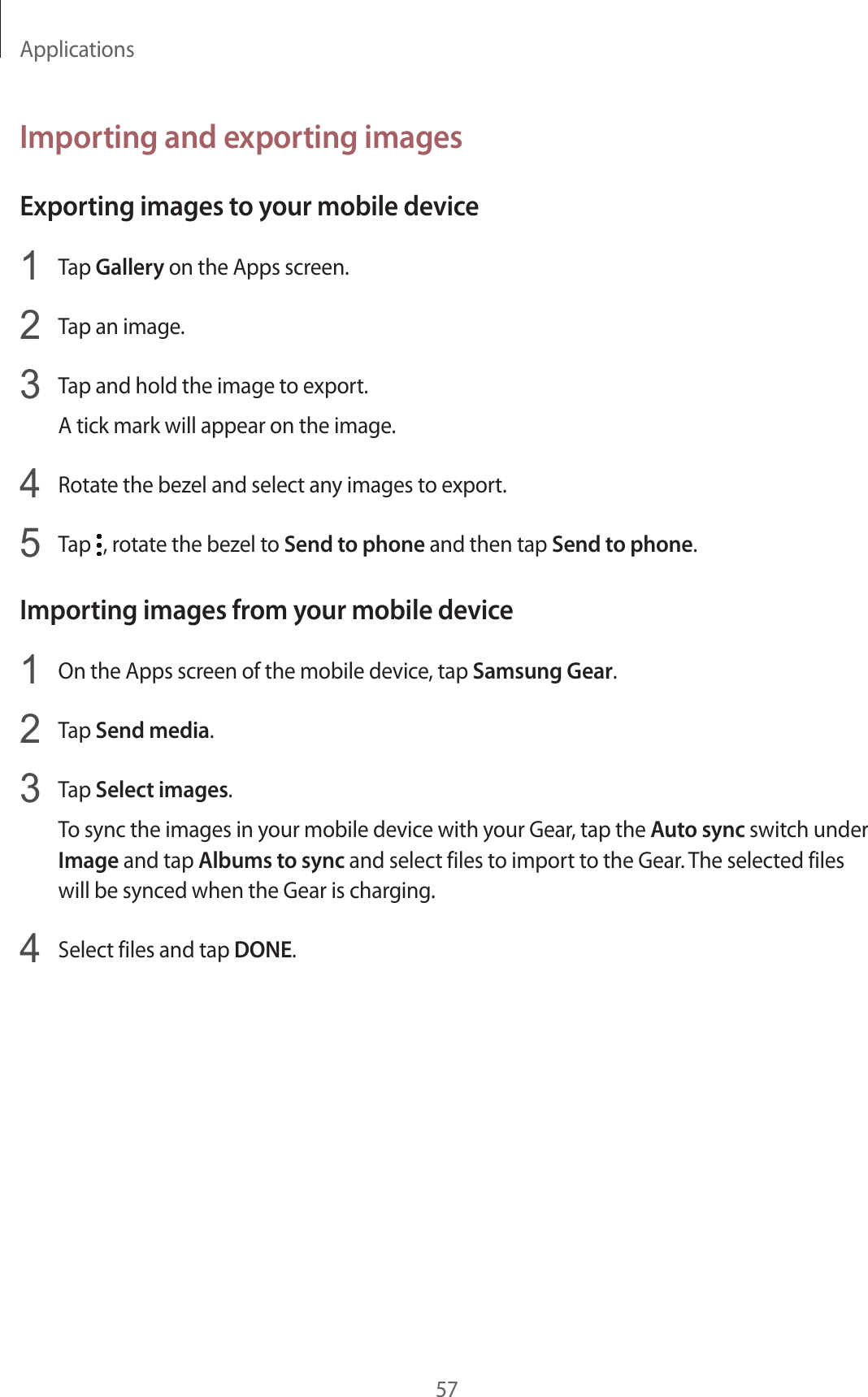Applications57Importing and exporting imagesExporting images to your mobile device1  Tap Gallery on the Apps screen.2  Tap an image.3  Tap and hold the image to export.A tick mark will appear on the image.4  Rotate the bezel and select any images to export.5  Tap  , rotate the bezel to Send to phone and then tap Send to phone.Importing images from your mobile device1  On the Apps screen of the mobile device, tap Samsung Gear.2  Tap Send media.3  Tap Select images.To sync the images in your mobile device with your Gear, tap the Auto sync switch under Image and tap Albums to sync and select files to import to the Gear. The selected files will be synced when the Gear is charging.4  Select files and tap DONE.
