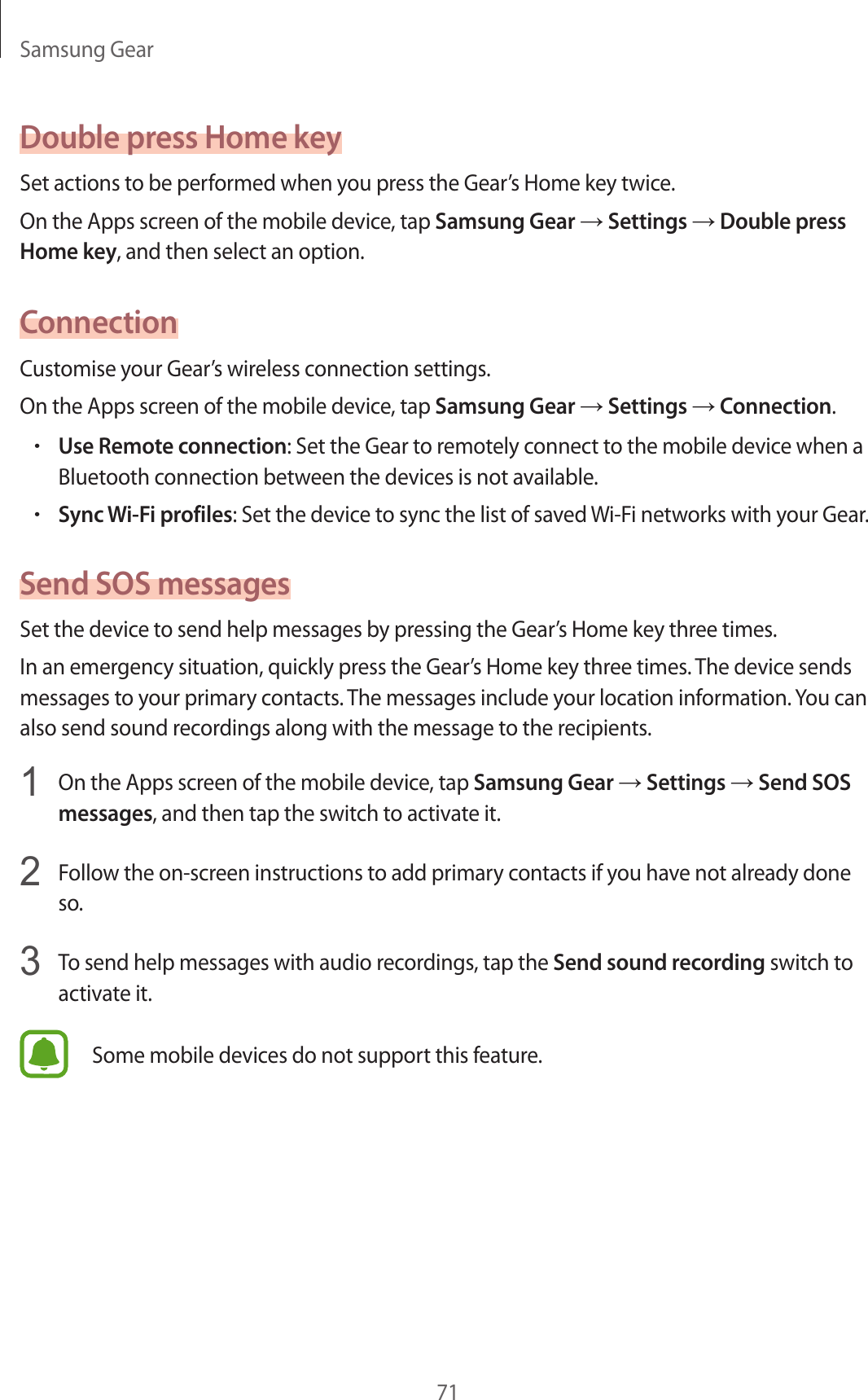 Samsung Gear71Double press Home keySet actions to be performed when you press the Gear’s Home key twice.On the Apps screen of the mobile device, tap Samsung Gear → Settings → Double press Home key, and then select an option.ConnectionCustomise your Gear’s wireless connection settings.On the Apps screen of the mobile device, tap Samsung Gear → Settings → Connection.•Use Remote connection: Set the Gear to remotely connect to the mobile device when a Bluetooth connection between the devices is not available.•Sync Wi-Fi profiles: Set the device to sync the list of saved Wi-Fi networks with your Gear.Send SOS messagesSet the device to send help messages by pressing the Gear’s Home key three times.In an emergency situation, quickly press the Gear’s Home key three times. The device sends messages to your primary contacts. The messages include your location information. You can also send sound recordings along with the message to the recipients.1  On the Apps screen of the mobile device, tap Samsung Gear → Settings → Send SOS messages, and then tap the switch to activate it.2  Follow the on-screen instructions to add primary contacts if you have not already done so.3  To send help messages with audio recordings, tap the Send sound recording switch to activate it.Some mobile devices do not support this feature.