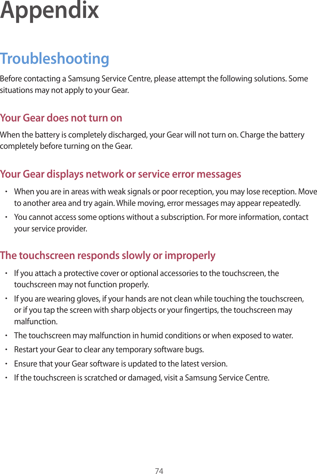 74AppendixTroubleshootingBefore contacting a Samsung Service Centre, please attempt the following solutions. Some situations may not apply to your Gear.Your Gear does not turn onWhen the battery is completely discharged, your Gear will not turn on. Charge the battery completely before turning on the Gear.Your Gear displays network or service error messages•When you are in areas with weak signals or poor reception, you may lose reception. Move to another area and try again. While moving, error messages may appear repeatedly.•You cannot access some options without a subscription. For more information, contact your service provider.The touchscreen responds slowly or improperly•If you attach a protective cover or optional accessories to the touchscreen, the touchscreen may not function properly.•If you are wearing gloves, if your hands are not clean while touching the touchscreen, or if you tap the screen with sharp objects or your fingertips, the touchscreen may malfunction.•The touchscreen may malfunction in humid conditions or when exposed to water.•Restart your Gear to clear any temporary software bugs.•Ensure that your Gear software is updated to the latest version.•If the touchscreen is scratched or damaged, visit a Samsung Service Centre.