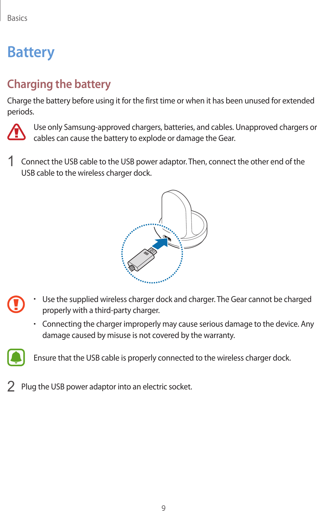 Basics9BatteryCharging the batteryCharge the battery before using it for the first time or when it has been unused for extended periods.Use only Samsung-approved chargers, batteries, and cables. Unapproved chargers or cables can cause the battery to explode or damage the Gear.1  Connect the USB cable to the USB power adaptor. Then, connect the other end of the USB cable to the wireless charger dock.•Use the supplied wireless charger dock and charger. The Gear cannot be charged properly with a third-party charger.•Connecting the charger improperly may cause serious damage to the device. Any damage caused by misuse is not covered by the warranty.Ensure that the USB cable is properly connected to the wireless charger dock.2  Plug the USB power adaptor into an electric socket.