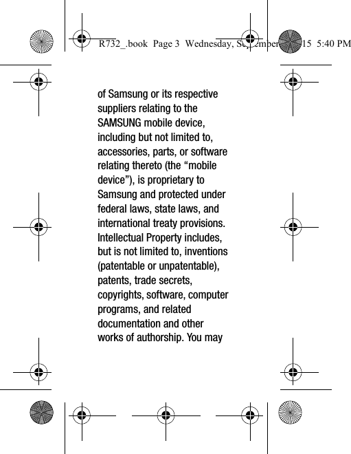 of Samsung or its respective suppliers relating to the SAMSUNG mobile device, including but not limited to, accessories, parts, or software relating thereto (the “mobile device”), is proprietary to Samsung and protected under federal laws, state laws, and international treaty provisions. Intellectual Property includes, but is not limited to, inventions (patentable or unpatentable), patents, trade secrets, copyrights, software, computer programs, and related documentation and other works of authorship. You may R732_.book  Page 3  Wednesday, September 2, 2015  5:40 PM