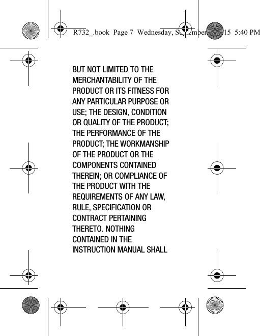 BUT NOT LIMITED TO THE MERCHANTABILITY OF THE PRODUCT OR ITS FITNESS FOR ANY PARTICULAR PURPOSE OR USE; THE DESIGN, CONDITION OR QUALITY OF THE PRODUCT; THE PERFORMANCE OF THE PRODUCT; THE WORKMANSHIP OF THE PRODUCT OR THE COMPONENTS CONTAINED THEREIN; OR COMPLIANCE OF THE PRODUCT WITH THE REQUIREMENTS OF ANY LAW, RULE, SPECIFICATION OR CONTRACT PERTAINING THERETO. NOTHING CONTAINED IN THE INSTRUCTION MANUAL SHALL R732_.book  Page 7  Wednesday, September 2, 2015  5:40 PM