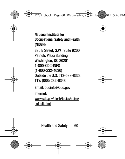 Health and Safety       60National Institute for Occupational Safety and Health (NIOSH)395 E Street, S.W., Suite 9200Patriots Plaza BuildingWashington, DC 202011-800-CDC-INFO (1-800-232-4636)Outside the U.S. 513-533-8328TTY: (888) 232-6348Email: cdcinfo@cdc.govInternet:www.cdc.gov/niosh/topics/noise/default.htmlR732_.book  Page 60  Wednesday, September 2, 2015  5:40 PM