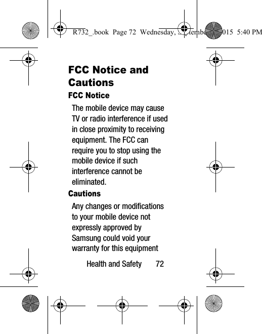 Health and Safety       72FCC Notice and CautionsFCC NoticeThe mobile device may cause TV or radio interference if used in close proximity to receiving equipment. The FCC can require you to stop using the mobile device if such interference cannot be eliminated.CautionsAny changes or modifications to your mobile device not expressly approved by Samsung could void your warranty for this equipment R732_.book  Page 72  Wednesday, September 2, 2015  5:40 PM