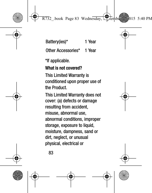 83*If applicable.What is not covered?This Limited Warranty is conditioned upon proper use of the Product. This Limited Warranty does not cover: (a) defects or damage resulting from accident, misuse, abnormal use, abnormal conditions, improper storage, exposure to liquid, moisture, dampness, sand or dirt, neglect, or unusual physical, electrical or Battery(ies)* 1 YearOther Accessories* 1 YearR732_.book  Page 83  Wednesday, September 2, 2015  5:40 PM