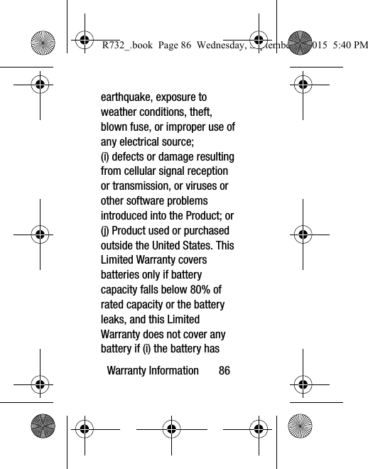 Warranty Information       86earthquake, exposure to weather conditions, theft, blown fuse, or improper use of any electrical source; (i) defects or damage resulting from cellular signal reception or transmission, or viruses or other software problems introduced into the Product; or (j) Product used or purchased outside the United States. This Limited Warranty covers batteries only if battery capacity falls below 80% of rated capacity or the battery leaks, and this Limited Warranty does not cover any battery if (i) the battery has R732_.book  Page 86  Wednesday, September 2, 2015  5:40 PM