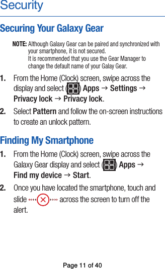 SecuritySecuring Your Galaxy GearNOTE: Although Galaxy Gear can be paired and synchronized with your smartphone, it is not secured.  It is recommended that you use the Gear Manager to change the default name of your Galay Gear.1.  From the Home (Clock) screen, swipe across thedisplay and select ( ) Apps g Settings gPrivacy lock g Privacy lock.2.  Select Pattern and follow the on-screen instructionsto create an unlock pattern.Finding My Smartphone1.  From the Home (Clock) screen, swipe across theGalaxy Gear display and select ( ) Apps gFind my device g Start.2.  Once you have located the smartphone, touch andslide   across the screen to turn off the alert.Page 11 of 40