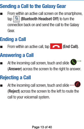 Sending a Call to the Galaxy Gear ¬From within an active call screen on the smartphone, tap Headset (Bluetooth Headset Off) to turn the connection back on and send the call to the Galaxy Gear. Ending a Call ¬From within an active call, tap   (End Call).Answering a Call ¬At the incoming call screen, touch and slide (Answer) across the screen to the right to answer.Rejecting a Call ¬At the incoming call screen, touch and slide (Reject) across the screen to the left to route the call to your voicemail system.Page 13 of 40