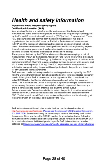 Health and safety informationExposure to Radio Frequency (RF) Signals Certification Information (SAR) Your wireless Device is a radio transmitter and receiver. It is designed andmanufactured not to exceed the exposure limits for radio frequency (RF) energy set by the Federal Communications Commission (FCC) of the U.S. government. These FCC exposure limits are derived from the recommendations of two expert organizations, the National Counsel on Radiation Protection and Measurement (NCRP) and the Institute of Electrical and Electronics Engineers (IEEE). In both cases, the recommendations were developed by scientific and engineering experts drawn from industry, government, and academia after extensive reviews of the scientific literature related to the biological effects of RF energy.The exposure limit set by the FCC for wireless mobile devices employs a unit ofmeasurement known as the Specific Absorption Rate (SAR). The SAR is a measure of the rate of absorption of RF energy by the human body expressed in units of watts per kilogram (W/kg). The FCC requires wireless Devices to comply with a safety limitof 1.6 watts per kilogram (1.6 W/ kg). The FCC exposure limit incorporates a substantial margin of safety to give additional protection to the public and to account for any variations in measurements.SAR tests are conducted using standard operating positions accepted by the FCC with the Device transmitting at its highest certified power level in all tested frequencybands. Although the SAR is determined at the highest certified power level, the actual SAR level of the Device while operating can be well below the maximumvalue. This is because the Device is designed to operate at multiple power levels soas to use only the power required to reach the network. In general, the closer you are to a wireless base station antenna, the lower the power output. Before a new model Device is available for sale to the public, it must be tested andcertified to the FCC that it does not exceed the exposure limit established by the FCC. Tests for each model Device are performed in positions and locations (e.g. atthe ear and worn on the body) as required by the FCC.   SAR information on this and other model devices can be viewed on-line at http://www.fcc.gov/oet/ea/fccid/. Please use the devices FCC ID number for search, A3LSMR750B. Sometimes it may be necessary to remove the battery pack to find the number. Once you have the FCC ID number for a particular device, follow the instructions on the website and it should provide values for typical or maximum SAR for a particular device. Additional product specific SAR information can also be obtained at http://www.fcc.gov/encyclopedia/specific-absorption-rate-sar-cellular-telephonesPage 28 of 40