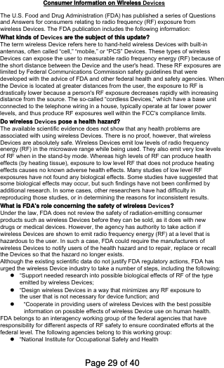 The U.S. Food and Drug Administration (FDA) has published a series of Questions and Answers for consumers relating to radio frequency (RF) exposure from wireless Devices. The FDA publication includes the following information:What kinds of Devices are the subject of this update?The term wireless Device refers here to hand-held wireless Devices with built-inantennas, often called “cell,” “mobile,” or “PCS” Devices. These types of wirelessDevices can expose the user to measurable radio frequency energy (RF) because ofthe short distance between the Device and the user&apos;s head. These RF exposures arelimited by Federal Communications Commission safety guidelines that were developed with the advice of FDA and other federal health and safety agencies. When the Device is located at greater distances from the user, the exposure to RF isdrastically lower because a person&apos;s RF exposure decreases rapidly with increasing distance from the source. The so-called “cordless Devices,” which have a base unitconnected to the telephone wiring in a house, typically operate at far lower power levels, and thus produce RF exposures well within the FCC&apos;s compliance limits. Do wireless Devices pose a health hazard?The available scientific evidence does not show that any health problems are associated with using wireless Devices. There is no proof, however, that wirelessDevices are absolutely safe. Wireless Devices emit low levels of radio frequencyenergy (RF) in the microwave range while being used. They also emit very low levels of RF when in the stand-by mode. Whereas high levels of RF can produce health effects (by heating tissue), exposure to low level RF that does not produce heating effects causes no known adverse health effects. Many studies of low level RF exposures have not found any biological effects. Some studies have suggested that some biological effects may occur, but such findings have not been confirmed by additional research. In some cases, other researchers have had difficulty in reproducing those studies, or in determining the reasons for inconsistent results. What is FDA&apos;s role concerning the safety of wireless Devices?Under the law, FDA does not review the safety of radiation-emitting consumer products such as wireless Devices before they can be sold, as it does with newdrugs or medical devices. However, the agency has authority to take action if wireless Devices are shown to emit radio frequency energy (RF) at a level that ishazardous to the user. In such a case, FDA could require the manufacturers of wireless Devices to notify users of the health hazard and to repair, replace or recallthe Devices so that the hazard no longer exists.Although the existing scientific data do not justify FDA regulatory actions, FDA has urged the wireless Device industry to take a number of steps, including the following:“Support needed research into possible biological effects of RF of the typeemitted by wireless Devices;“Design wireless Devices in a way that minimizes any RF exposure tothe user that is not necessary for device function; and“Cooperate in providing users of wireless Devices with the best possibleinformation on possible effects of wireless Device use on human health.FDA belongs to an interagency working group of the federal agencies that have responsibility for different aspects of RF safety to ensure coordinated efforts at the federal level. The following agencies belong to this working group: “National Institute for Occupational Safety and HealthConsumer Information on Wireless DevicesPage 29 of 40