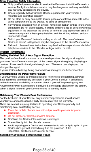 Other Important Safety Information Only qualified personnel should service the Device or install the Device in avehicle. Faulty installation or service may be dangerous and may invalidateany warranty applicable to the device.Check regularly that all wireless Device equipment in your vehicle ismounted and operating properly.Do not store or carry flammable liquids, gases or explosive materials in thesame compartment as the Device, its parts or accessories.For vehicles equipped with an air bag, remember that an air bag inflates withgreat force. Do not place objects, including both installed or portable wirelessequipment in the area over the air bag or in the air bag deployment area. Ifwireless equipment is improperly installed and the air bag inflates, seriousinjury could result.Switch your Device off before boarding an aircraft. The use of wirelessDevice in aircraft is illegal and may be dangerous to the aircraft&apos;s operation.Failure to observe these instructions may lead to the suspension or denial oftelephone services to the offender, or legal action, or both.Product Performance Getting the Most Out of Your Signal Reception The quality of each call you make or receive depends on the signal strength in your area. Your Device informs you of the current signal strength by displaying anumber of bars next to the signal strength icon. The more bars displayed, the stronger the signal. If you&apos;re inside a building, being near a window may give you better reception. Understanding the Power Save Feature If your Device is unable to find a signal after 15 minutes of searching, a PowerSave feature is automatically activated. If your Device is active, it periodicallyrechecks service availability or you can check it yourself by pressing any key. Anytime the Power Save feature is activated, a message displays on the screen. When a signal is found, your Device returns to standby mode.Maintaining Your Phone&apos;s Peak Performance For the best care of your Device, only authorized personnel should serviceyour Device and accessories. Faulty service may void the warranty.There are several simple guidelines to operating your Device properly andmaintaining safe, satisfactory service. Place the mobile phone&apos;s acoustic output next to your ear for properorientation.Do not tamper or alter the phone&apos;s antenna.Don&apos;t use the Device if the antenna is damaged.Speak directly into the phone&apos;s receiver.Avoid exposing your Device and accessories to rain or liquid spills. If yourDevice does get wet, immediately turn the power off. If it isinoperable, call Customer Care for service.Availability of Various Features/Ring Tones Page 38 of 40