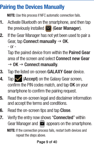 Pairing the Devices ManuallyNOTE: Use this process if NFC automatic connection fails.1.  Activate Bluetooth on the smartphone, and then tapthe previously installed   (Gear Manager). 2.  If the Gear Manager has not yet been used to pair a Gear, tap Connect manually g OK.- or -Tap the paired device from within the Paired Gear area of the screen and select Connect new Gearg OK g Connect manually. 3.  Tap the listed on-screen GALAXY Gear device.4.  Tap   (Accept) on the Galaxy Gear screen,conﬁrm the PIN codes match, and tap OK on your smartphone to conﬁrm the pairing request.5.  Read the on-screen legal and disclaimer informationand accept the terms and conditions.6.  Read the on-screen tips and tap Close.7.  Verify the entry now shows “Connected” withinGear Manager and   appears on the smartphone.NOTE: If the connection process fails, restart both devices and repeat the steps above.Page 9 of 40