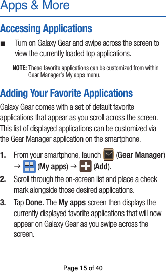 Apps &amp; MoreAccessing Applications ¬Turn on Galaxy Gear and swipe across the screen toview the currently loaded top applications.NOTE: These favorite applications can be customized from within Gear Manager’s My apps menu.Adding Your Favorite ApplicationsGalaxy Gear comes with a set of default favorite applications that appear as you scroll across the screen. This list of displayed applications can be customized via the Gear Manager application on the smartphone.1.  From your smartphone, launch  (Gear Manager) g  (My apps) g  (Add).2.  Scroll through the on-screen list and place a checkmark alongside those desired applications.3.  Tap Done. The My apps screen then displays thecurrently displayed favorite applications that will nowappear on Galaxy Gear as you swipe across the screen.Page 15 of 40