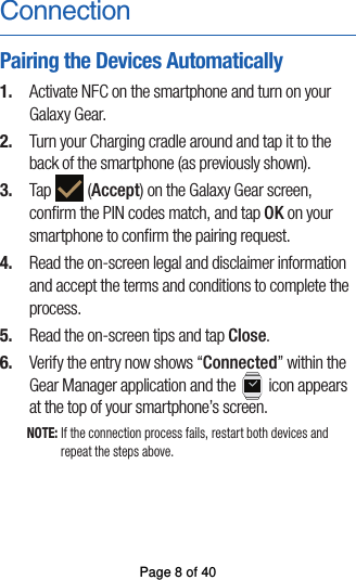 ConnectionPairing the Devices Automatically1.  Activate NFC on the smartphone and turn on yourGalaxy Gear.2.  Turn your Charging cradle around and tap it to theback of the smartphone (as previously shown).3.  Tap   (Accept) on the Galaxy Gear screen,conﬁrm the PIN codes match, and tap OK on your smartphone to conﬁrm the pairing request.4.  Read the on-screen legal and disclaimer information and accept the terms and conditions to complete theprocess.5.  Read the on-screen tips and tap Close.6.  Verify the entry now shows “Connected” within theGear Manager application and the   icon appears at the top of your smartphone’s screen.NOTE: If the connection process fails, restart both devices and repeat the steps above.Page 8 of 40