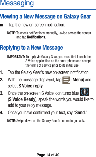 MessagingViewing a New Message on Galaxy Gear ¬Tap the new on-screen notiﬁcation.NOTE: To check notifications manually,  swipe across the screen and tap Notifications.Replying to a New MessageIMPORTANT: To reply via Galaxy Gear, you must first launch the  S Voice application on the smartphone and accept the terms of service prior to its initial use.  1.  Tap the Galaxy Gear’s new on-screen notiﬁcation.2.  With the message displayed, tap  (Menu) and select S Voice reply. 3.  Once the on-screen S Voice icon turns blue (S Voice Ready), speak the words you would like toadd to your reply message. 4.  Once you have conﬁrmed your text, say “Send.”NOTE: Swipe down on the Galaxy Gear’s screen to go back.Page 14 of 40