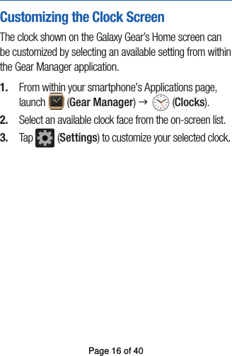 Customizing the Clock ScreenThe clock shown on the Galaxy Gear’s Home screen can be customized by selecting an available setting from within the Gear Manager application.1.  From within your smartphone’s Applications page, launch   (Gear Manager) g  (Clocks).2.  Select an available clock face from the on-screen list.3.  Tap   (Settings) to customize your selected clock.Page 16 of 40
