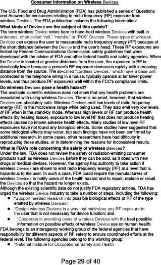 The U.S. Food and Drug Administration (FDA) has published a series of Questions and Answers for consumers relating to radio frequency (RF) exposure from wireless Devices. The FDA publication includes the following information:What kinds of Devices are the subject of this update?The term wireless Device refers here to hand-held wireless Devices with built-inantennas, often called “cell,” “mobile,” or “PCS” Devices. These types of wirelessDevices can expose the user to measurable radio frequency energy (RF) because ofthe short distance between the Device and the user&apos;s head. These RF exposures arelimited by Federal Communications Commission safety guidelines that were developed with the advice of FDA and other federal health and safety agencies. When the Device is located at greater distances from the user, the exposure to RF isdrastically lower because a person&apos;s RF exposure decreases rapidly with increasing distance from the source. The so-called “cordless Devices,” which have a base unitconnected to the telephone wiring in a house, typically operate at far lower power levels, and thus produce RF exposures well within the FCC&apos;s compliance limits. Do wireless Devices pose a health hazard?The available scientific evidence does not show that any health problems are associated with using wireless Devices. There is no proof, however, that wirelessDevices are absolutely safe. Wireless Devices emit low levels of radio frequencyenergy (RF) in the microwave range while being used. They also emit very low levels of RF when in the stand-by mode. Whereas high levels of RF can produce health effects (by heating tissue), exposure to low level RF that does not produce heating effects causes no known adverse health effects. Many studies of low level RF exposures have not found any biological effects. Some studies have suggested that some biological effects may occur, but such findings have not been confirmed by additional research. In some cases, other researchers have had difficulty in reproducing those studies, or in determining the reasons for inconsistent results. What is FDA&apos;s role concerning the safety of wireless Devices?Under the law, FDA does not review the safety of radiation-emitting consumer products such as wireless Devices before they can be sold, as it does with newdrugs or medical devices. However, the agency has authority to take action if wireless Devices are shown to emit radio frequency energy (RF) at a level that ishazardous to the user. In such a case, FDA could require the manufacturers of wireless Devices to notify users of the health hazard and to repair, replace or recallthe Devices so that the hazard no longer exists.Although the existing scientific data do not justify FDA regulatory actions, FDA has urged the wireless Device industry to take a number of steps, including the following:“Support needed research into possible biological effects of RF of the typeemitted by wireless Devices;“Design wireless Devices in a way that minimizes any RF exposure tothe user that is not necessary for device function; and“Cooperate in providing users of wireless Devices with the best possibleinformation on possible effects of wireless Device use on human health.FDA belongs to an interagency working group of the federal agencies that have responsibility for different aspects of RF safety to ensure coordinated efforts at the federal level. The following agencies belong to this working group: “National Institute for Occupational Safety and HealthConsumer Information on Wireless DevicesPage 29 of 40