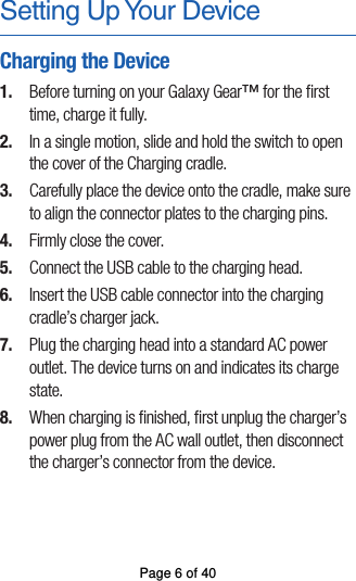 Setting Up Your DeviceCharging the Device1.  Before turning on your Galaxy Gear™ for the ﬁrst time, charge it fully. 2.  In a single motion, slide and hold the switch to openthe cover of the Charging cradle.3.  Carefully place the device onto the cradle, make sureto align the connector plates to the charging pins. 4.  Firmly close the cover.5.  Connect the USB cable to the charging head.6.  Insert the USB cable connector into the charging cradle’s charger jack.7.  Plug the charging head into a standard AC power outlet. The device turns on and indicates its chargestate.8.  When charging is ﬁnished, ﬁrst unplug the charger’s power plug from the AC wall outlet, then disconnect the charger’s connector from the device.Page 6 of 40