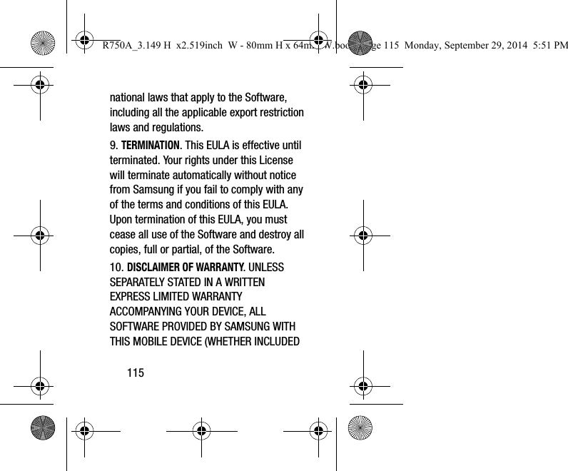 115national laws that apply to the Software, including all the applicable export restriction laws and regulations.9. TERMINATION. This EULA is effective until terminated. Your rights under this License will terminate automatically without notice from Samsung if you fail to comply with any of the terms and conditions of this EULA. Upon termination of this EULA, you must cease all use of the Software and destroy all copies, full or partial, of the Software.10. DISCLAIMER OF WARRANTY. UNLESS SEPARATELY STATED IN A WRITTEN EXPRESS LIMITED WARRANTY ACCOMPANYING YOUR DEVICE, ALL SOFTWARE PROVIDED BY SAMSUNG WITH THIS MOBILE DEVICE (WHETHER INCLUDED R750A_3.149 H  x2.519inch  W - 80mm H x 64mm W.book  Page 115  Monday, September 29, 2014  5:51 PM