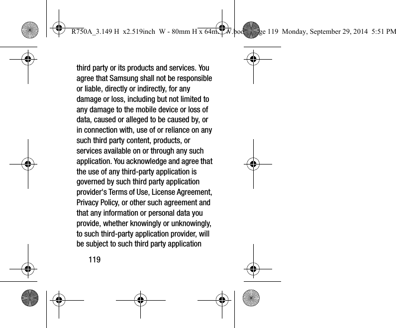 119third party or its products and services. You agree that Samsung shall not be responsible or liable, directly or indirectly, for any damage or loss, including but not limited to any damage to the mobile device or loss of data, caused or alleged to be caused by, or in connection with, use of or reliance on any such third party content, products, or services available on or through any such application. You acknowledge and agree that the use of any third-party application is governed by such third party application provider&apos;s Terms of Use, License Agreement, Privacy Policy, or other such agreement and that any information or personal data you provide, whether knowingly or unknowingly, to such third-party application provider, will be subject to such third party application R750A_3.149 H  x2.519inch  W - 80mm H x 64mm W.book  Page 119  Monday, September 29, 2014  5:51 PM