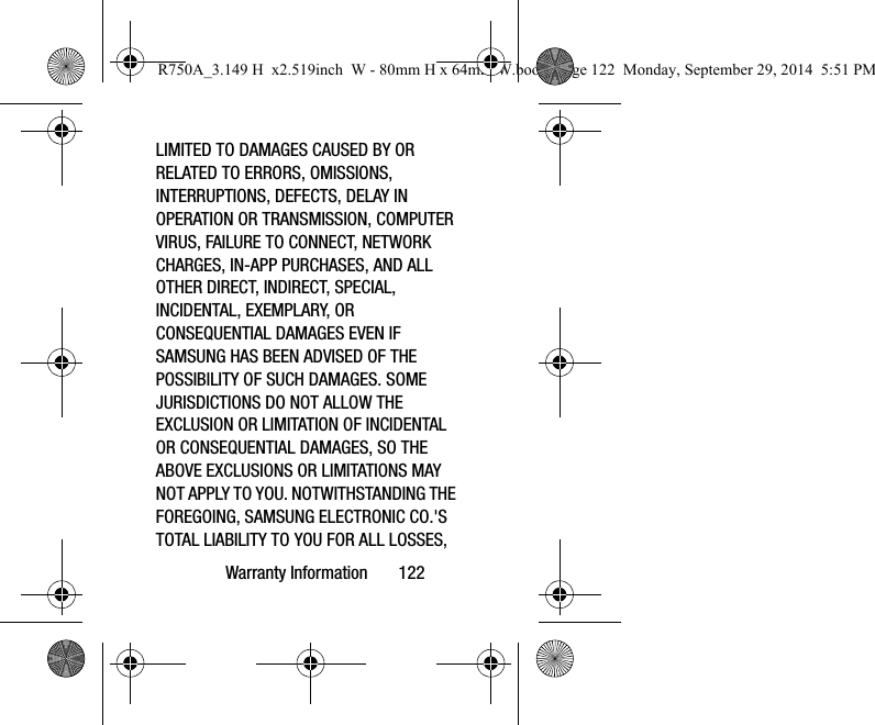 Warranty Information       122LIMITED TO DAMAGES CAUSED BY OR RELATED TO ERRORS, OMISSIONS, INTERRUPTIONS, DEFECTS, DELAY IN OPERATION OR TRANSMISSION, COMPUTER VIRUS, FAILURE TO CONNECT, NETWORK CHARGES, IN-APP PURCHASES, AND ALL OTHER DIRECT, INDIRECT, SPECIAL, INCIDENTAL, EXEMPLARY, OR CONSEQUENTIAL DAMAGES EVEN IF SAMSUNG HAS BEEN ADVISED OF THE POSSIBILITY OF SUCH DAMAGES. SOME JURISDICTIONS DO NOT ALLOW THE EXCLUSION OR LIMITATION OF INCIDENTAL OR CONSEQUENTIAL DAMAGES, SO THE ABOVE EXCLUSIONS OR LIMITATIONS MAY NOT APPLY TO YOU. NOTWITHSTANDING THE FOREGOING, SAMSUNG ELECTRONIC CO.&apos;S TOTAL LIABILITY TO YOU FOR ALL LOSSES, R750A_3.149 H  x2.519inch  W - 80mm H x 64mm W.book  Page 122  Monday, September 29, 2014  5:51 PM