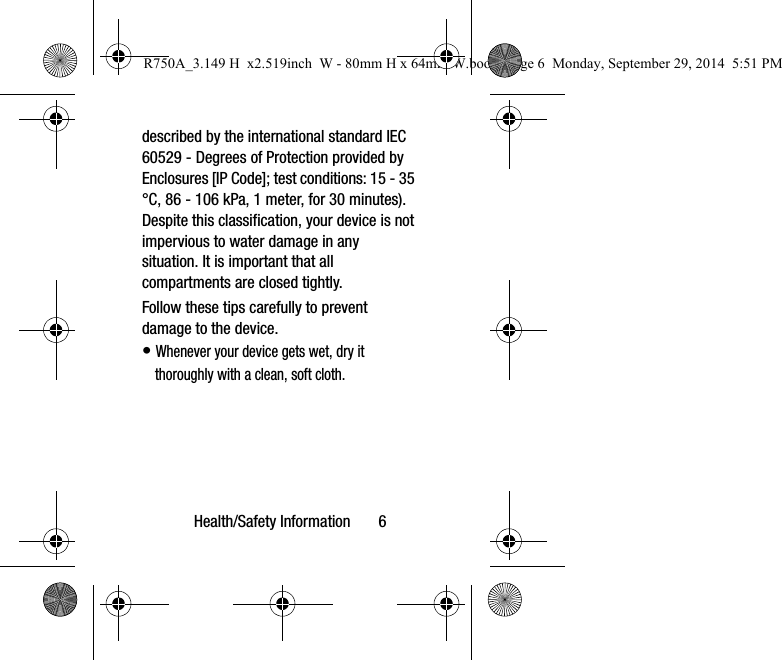 Health/Safety Information       6described by the international standard IEC 60529 - Degrees of Protection provided by Enclosures [IP Code]; test conditions: 15 - 35 °C, 86 - 106 kPa, 1 meter, for 30 minutes). Despite this classification, your device is not impervious to water damage in any situation. It is important that all compartments are closed tightly.Follow these tips carefully to prevent damage to the device.• Whenever your device gets wet, dry it thoroughly with a clean, soft cloth.R750A_3.149 H  x2.519inch  W - 80mm H x 64mm W.book  Page 6  Monday, September 29, 2014  5:51 PM