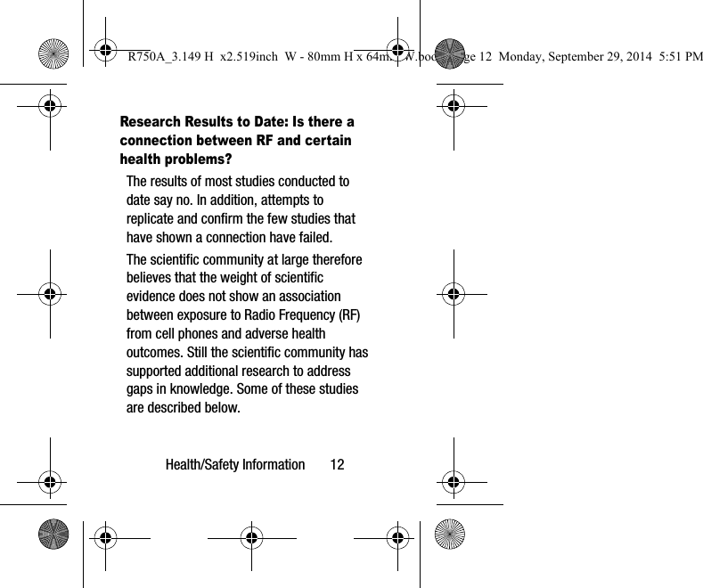 Health/Safety Information       12Research Results to Date: Is there a connection between RF and certain health problems?The results of most studies conducted to date say no. In addition, attempts to replicate and confirm the few studies that have shown a connection have failed.The scientific community at large therefore believes that the weight of scientific evidence does not show an association between exposure to Radio Frequency (RF) from cell phones and adverse health outcomes. Still the scientific community has supported additional research to address gaps in knowledge. Some of these studies are described below.R750A_3.149 H  x2.519inch  W - 80mm H x 64mm W.book  Page 12  Monday, September 29, 2014  5:51 PM