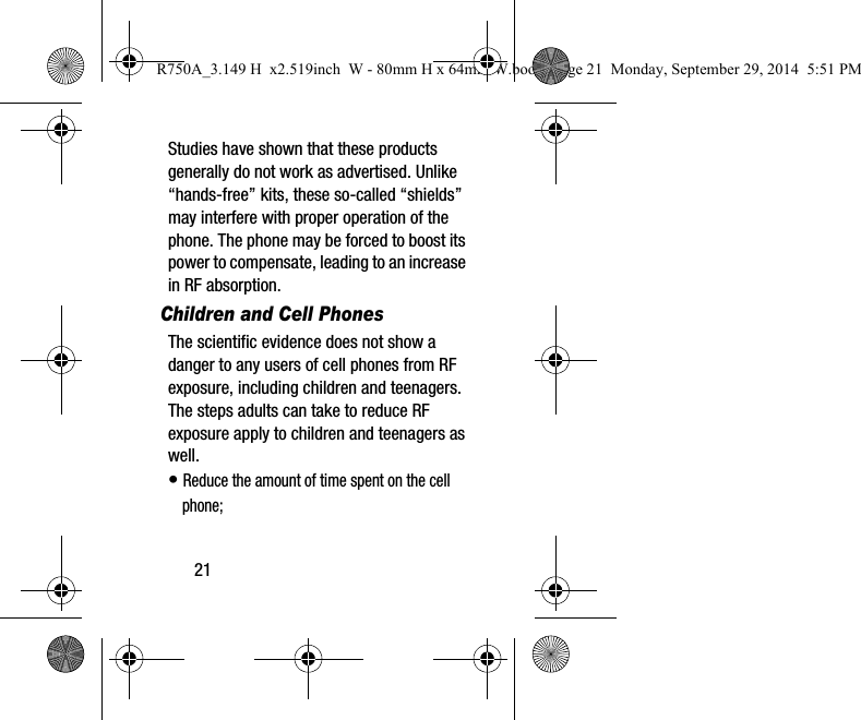 21Studies have shown that these products generally do not work as advertised. Unlike “hands-free” kits, these so-called “shields” may interfere with proper operation of the phone. The phone may be forced to boost its power to compensate, leading to an increase in RF absorption.Children and Cell PhonesThe scientific evidence does not show a danger to any users of cell phones from RF exposure, including children and teenagers. The steps adults can take to reduce RF exposure apply to children and teenagers as well.•Reduce the amount of time spent on the cellphone;R750A_3.149 H  x2.519inch  W - 80mm H x 64mm W.book  Page 21  Monday, September 29, 2014  5:51 PM
