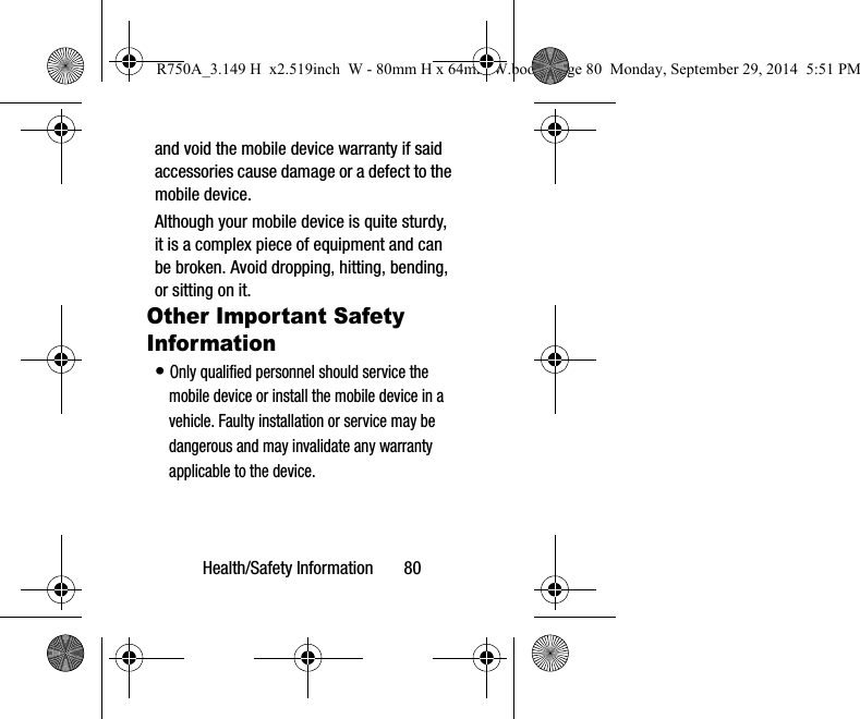 Health/Safety Information       80and void the mobile device warranty if said accessories cause damage or a defect to the mobile device. Although your mobile device is quite sturdy, it is a complex piece of equipment and can be broken. Avoid dropping, hitting, bending, or sitting on it.Other Important Safety Information• Only qualified personnel should service the mobile device or install the mobile device in a vehicle. Faulty installation or service may be dangerous and may invalidate any warranty applicable to the device.R750A_3.149 H  x2.519inch  W - 80mm H x 64mm W.book  Page 80  Monday, September 29, 2014  5:51 PM