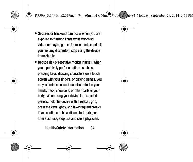 Health/Safety Information       84• Seizures or blackouts can occur when you are exposed to flashing lights while watching videos or playing games for extended periods. If you feel any discomfort, stop using the device immediately.• Reduce risk of repetitive motion injuries. When you repetitively perform actions, such as pressing keys, drawing characters on a touch screen with your fingers, or playing games, you may experience occasional discomfort in your hands, neck, shoulders, or other parts of your body.  When using your device for extended periods, hold the device with a relaxed grip, press the keys lightly, and take frequent breaks. If you continue to have discomfort during or after such use, stop use and see a physician.R750A_3.149 H  x2.519inch  W - 80mm H x 64mm W.book  Page 84  Monday, September 29, 2014  5:51 PM