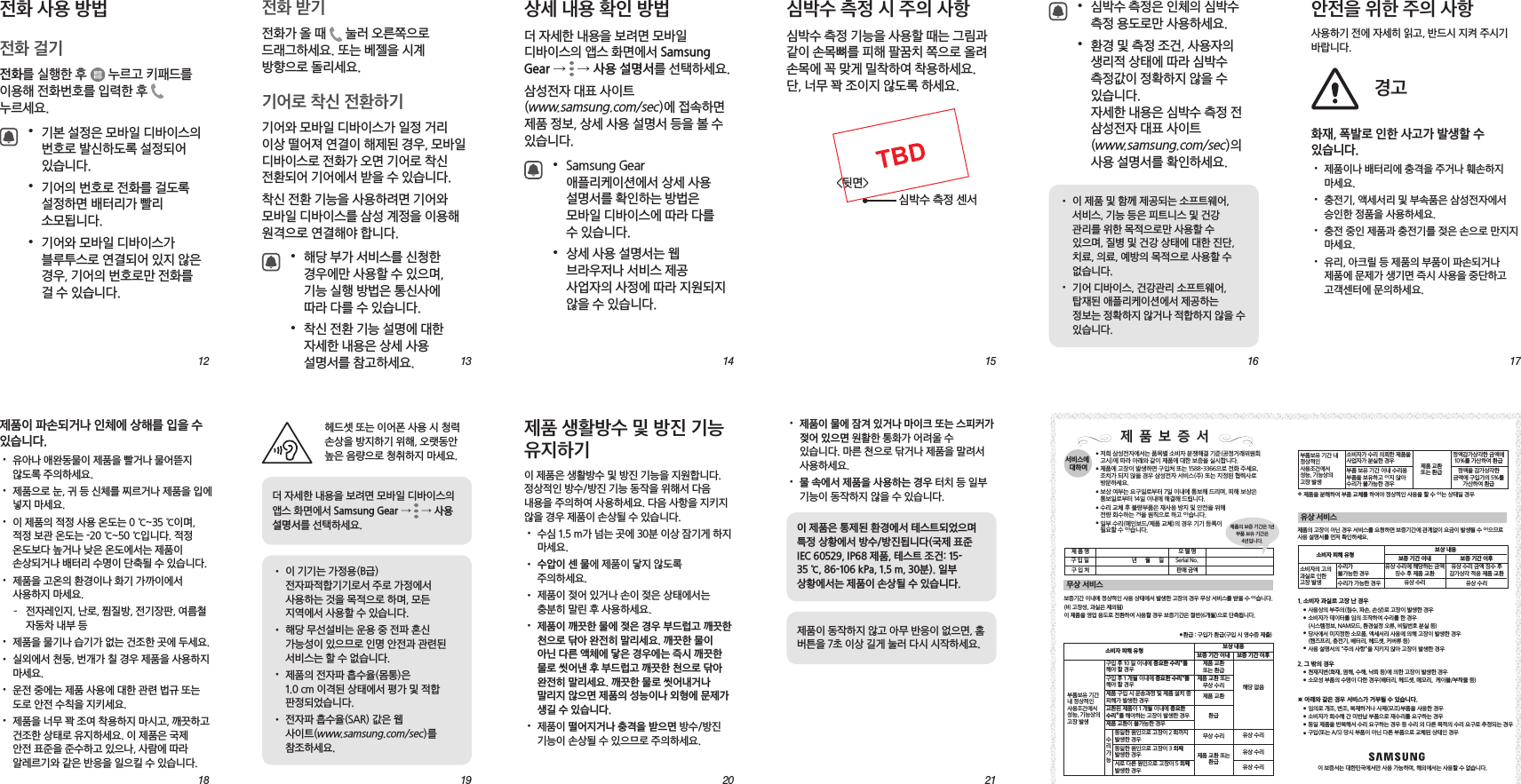 131219181420152116 17안전을 위한 주의 사항사용하기 전에 자세히 읽고, 반드시 지켜 주시기 바랍니다.경고화재, 폭발로 인한 사고가 발생할 수 있습니다.• 제품이나 배터리에 충격을 주거나 훼손하지 마세요.• 충전기, 액세서리 및 부속품은 삼성전자에서 승인한 정품을 사용하세요.• 충전 중인 제품과 충전기를 젖은 손으로 만지지 마세요.• 유리, 아크릴 등 제품의 부품이 파손되거나 제품에 문제가 생기면 즉시 사용을 중단하고 고객센터에 문의하세요.• 제품이 물에 잠겨 있거나 마이크 또는 스피커가 젖어 있으면 원활한 통화가 어려울 수 있습니다. 마른 천으로 닦거나 제품을 말려서 사용하세요.• 물 속에서 제품을 사용하는 경우 터치 등 일부 기능이 동작하지 않을 수 있습니다.이 제품은 통제된 환경에서 테스트되었으며 특정 상황에서 방수/방진됩니다(국제 표준 IEC 60529, IP68 제품, 테스트 조건: 15-35 ℃, 86-106 kPa, 1.5 m, 30분). 일부 상황에서는 제품이 손상될 수 있습니다.제품이 동작하지 않고 아무 반응이 없으면, 홈 버튼을 7초 이상 길게 눌러 다시 시작하세요.제품 생활방수 및 방진 기능 유지하기이 제품은 생활방수 및 방진 기능을 지원합니다. 정상적인 방수/방진 기능 동작을 위해서 다음 내용을 주의하여 사용하세요. 다음 사항을 지키지 않을 경우 제품이 손상될 수 있습니다.• 수심 1.5 m가 넘는 곳에 30분 이상 잠기게 하지 마세요.• 수압이 센 물에 제품이 닿지 않도록 주의하세요.• 제품이 젖어 있거나 손이 젖은 상태에서는 충분히 말린 후 사용하세요.• 제품이 깨끗한 물에 젖은 경우 부드럽고 깨끗한 천으로 닦아 완전히 말리세요. 깨끗한 물이 아닌 다른 액체에 닿은 경우에는 즉시 깨끗한 물로 씻어낸 후 부드럽고 깨끗한 천으로 닦아 완전히 말리세요. 깨끗한 물로 씻어내거나 말리지 않으면 제품의 성능이나 외형에 문제가 생길 수 있습니다.• 제품이 떨어지거나 충격을 받으면 방수/방진 기능이 손상될 수 있으므로 주의하세요.헤드셋 또는 이어폰 사용 시 청력 손상을 방지하기 위해, 오랫동안 높은 음량으로 청취하지 마세요.더 자세한 내용을 보려면 모바일 디바이스의 앱스 화면에서 Samsung Gear → → 사용 설명서를 선택하세요.• 이 기기는 가정용(B급) 전자파적합기기로서 주로 가정에서 사용하는 것을 목적으로 하며, 모든 지역에서 사용할 수 있습니다.• 해당 무선설비는 운용 중 전파 혼신 가능성이 있으므로 인명 안전과 관련된 서비스는 할 수 없습니다.• 제품의 전자파 흡수율(몸통)은 1.0 cm 이격된 상태에서 평가 및 적합 판정되었습니다.• 전자파 흡수율(SAR) 값은 웹 사이트(www.samsung.com/sec)를 참조하세요.제품이 파손되거나 인체에 상해를 입을 수 있습니다.• 유아나 애완동물이 제품을 빨거나 물어뜯지 않도록 주의하세요.• 제품으로 눈, 귀 등 신체를 찌르거나 제품을 입에 넣지 마세요.• 이 제품의 적정 사용 온도는 0 ℃~35 ℃이며, 적정 보관 온도는 -20 ℃~50 ℃입니다. 적정 온도보다 높거나 낮은 온도에서는 제품이 손상되거나 배터리 수명이 단축될 수 있습니다.• 제품을 고온의 환경이나 화기 가까이에서 사용하지 마세요. – 전자레인지, 난로, 찜질방, 전기장판, 여름철 자동차 내부 등• 제품을 물기나 습기가 없는 건조한 곳에 두세요.• 실외에서 천둥, 번개가 칠 경우 제품을 사용하지 마세요.• 운전 중에는 제품 사용에 대한 관련 법규 또는 도로 안전 수칙을 지키세요.• 제품을 너무 꽉 조여 착용하지 마시고, 깨끗하고 건조한 상태로 유지하세요. 이 제품은 국제 안전 표준을 준수하고 있으나, 사람에 따라 알레르기와 같은 반응을 일으킬 수 있습니다.• 심박수 측정은 인체의 심박수 측정 용도로만 사용하세요.• 환경 및 측정 조건, 사용자의 생리적 상태에 따라 심박수 측정값이 정확하지 않을 수 있습니다. 자세한 내용은 심박수 측정 전 삼성전자 대표 사이트 (www.samsung.com/sec)의 사용 설명서를 확인하세요.• 이 제품 및 함께 제공되는 소프트웨어, 서비스, 기능 등은 피트니스 및 건강 관리를 위한 목적으로만 사용할 수 있으며, 질병 및 건강 상태에 대한 진단, 치료, 의료, 예방의 목적으로 사용할 수 없습니다.• 기어 디바이스, 건강관리 소프트웨어, 탑재된 애플리케이션에서 제공하는 정보는 정확하지 않거나 적합하지 않을 수 있습니다.심박수 측정 시 주의 사항심박수 측정 기능을 사용할 때는 그림과 같이 손목뼈를 피해 팔꿈치 쪽으로 올려 손목에 꼭 맞게 밀착하여 착용하세요. 단, 너무 꽉 조이지 않도록 하세요.심박수 측정 센서<뒷면>상세 내용 확인 방법더 자세한 내용을 보려면 모바일 디바이스의 앱스 화면에서 Samsung Gear → → 사용 설명서를 선택하세요.삼성전자 대표 사이트 (www.samsung.com/sec)에 접속하면 제품 정보, 상세 사용 설명서 등을 볼 수 있습니다.• Samsung Gear 애플리케이션에서 상세 사용 설명서를 확인하는 방법은 모바일 디바이스에 따라 다를 수 있습니다.• 상세 사용 설명서는 웹 브라우저나 서비스 제공 사업자의 사정에 따라 지원되지 않을 수 있습니다.전화 받기전화가 올 때 눌러 오른쪽으로 드래그하세요. 또는 베젤을 시계 방향으로 돌리세요.기어로 착신 전환하기기어와 모바일 디바이스가 일정 거리 이상 떨어져 연결이 해제된 경우, 모바일 디바이스로 전화가 오면 기어로 착신 전환되어 기어에서 받을 수 있습니다.착신 전환 기능을 사용하려면 기어와 모바일 디바이스를 삼성 계정을 이용해 원격으로 연결해야 합니다.• 해당 부가 서비스를 신청한 경우에만 사용할 수 있으며, 기능 실행 방법은 통신사에 따라 다를 수 있습니다.• 착신 전환 기능 설명에 대한 자세한 내용은 상세 사용 설명서를 참고하세요.전화 사용 방법전화 걸기전화를 실행한 후 누르고 키패드를 이용해 전화번호를 입력한 후 누르세요.• 기본 설정은 모바일 디바이스의 번호로 발신하도록 설정되어 있습니다.• 기어의 번호로 전화를 걸도록 설정하면 배터리가 빨리 소모됩니다.• 기어와 모바일 디바이스가 블루투스로 연결되어 있지 않은 경우, 기어의 번호로만 전화를 걸 수 있습니다.무상 서비스유상 서비스●●●●●서비스에 대하여저희 삼성전자에서는 품목별 소비자 분쟁해결 기준(공정거래위원회 고시)에 따라 아래와 같이 제품에 대한 보증을 실시합니다.제품에 고장이 발생하면 구입처 또는 1588-3366으로 전화 주세요. 조치가 되지 않을 경우 삼성전자 서비스(주) 또는 지정된 협력사로 방문하세요.보상 여부는 요구일로부터 7일 이내에 통보해 드리며, 피해 보상은 통보일로부터 14일 이내에 해결해 드립니다.수리 교체 후 불량부품은 재사용 방지 및 안전을 위해 전량 회수하는 것을 원칙으로 하고 있습니다.일부 수리(메인보드/제품 교체)의 경우 기기 등록이필요할 수 있습니다.구입 후 10 일 이내에 중요한 수리 를 해야 할 경우제품 교환 또는 환급제품 교환 또는 무상 수리제품 교환 또는 환급제품 교환환급무상 수리 유상 수리유상 수리유상 수리구입 후 1 개월 이내에 중요한 수리 를 해야 할 경우제품 구입 시 운송과정 및 제품 설치 중 피해가 발생한 경우교환된 제품이 1 개월 이내에 중요한 수리 를 해야하는 고장이 발생한 경우제품 교환이 불가능한 경우동일한 원인으로 고장이 2 회까지 발생한 경우동일한 원인으로 고장이 3 회째 발생한 경우서로 다른 원인으로 고장이 5 회째 발생한 경우소비자 피해 유형 보상 내용부품보유 기간 내 정상적인 사용조건에서 성능, 기능상의 고장 발생수리 가능❖❖제 품 보 증 서보증기간 이내에 정상적인 사용 상태에서 발생한 고장의 경우 무상 서비스를 받을 수 있습니다.(비 고장성, 과실은 제외됨)이 제품을 영업 용도로 전환하여 사용할 경우 보증기간은 절반(6개월)으로 단축됩니다.❖보증 기간 이내 보증 기간 이후해당 없음수리가 불가능한 경우수리가 가능한 경우유상 수리 금액 징수 후 감가상각 적용 제품 교환유상 수리에 해당하는 금액 징수 후 제품 교환유상 수리유상 수리소비자의 고의 과실로 인한 고장 발생제품의 고장이 아닌 경우 서비스를 요청하면 보증기간에 관계없이 요금이 발생될 수 있으므로 사용 설명서를 먼저 확인하세요.사용상의 부주의(침수, 파손, 손상)로 고장이 발생한 경우소비자가 데이터를 임의 조작하여 수리를 한 경우(시스템정보, NAM모드, 환경설정 오류, 비밀번호 분실 등)당사에서 미지정한 소모품, 액세서리 사용에 의해 고장이 발생한 경우(핸즈프리, 충전기, 배터리, 헤드셋, 커버류 등)사용 설명서의 “주의 사항”을 지키지 않아 고장이 발생한 경우천재지변(화재, 염해, 수해, 낙뢰 등)에 의한 고장이 발생한 경우소모성 부품의 수명이 다한 경우(배터리, 헤드셋, 메모리, 케이블/부착물 등)소비자가 수리 의뢰한 제품을 사업자가 분실한 경우부품 보유 기간 이내 수리용 부품을 보유하고 있지 않아 수리가 불가능한 경우정액감가상각한 금액에 10%를 가산하여 환급정액을 감가상각한 금액에 구입가의 5%를 가산하여 환급제품 교환 또는 환급이 보증서는 대한민국에서만 사용 가능하며, 해외에서는 사용할 수 없습니다. ●●●●●●●●●●임의로 개조, 변조, 복제하거나 사제(모조)부품을 사용한 경우소비자가 회수해 간 미반납 부품으로 재수리를 요구하는 경우동일 제품을 반복해서 수리 요구하는 경우 등 수리 외 다른 목적의 수리 요구로 추정되는 경우구입(또는 A/S) 당시 부품이 아닌 다른 부품으로 교체된 상태인 경우부품보유 기간 내 정상적인 사용조건에서 성능, 기능상의 고장 발생※ 아래와 같은 경우 서비스가 거부될 수 있습니다.2. 그 밖의 경우1. 소비자 과실로 고장 난 경우제품의 보증 기간은 1년 부품 보유 기간은4년입니다. ❖ 제품을 분해하여 부품 교체를 하여야 정상적인 사용을 할 수 있는 상태일 경우● 환급 : 구입가 환급(구입 시 영수증 제출)년 월 일모 델 명 Serial No.판매 금액제 품 명구 입 일구 입 처소비자 피해 유형 보상 내용보증 기간 이내 보증 기간 이후