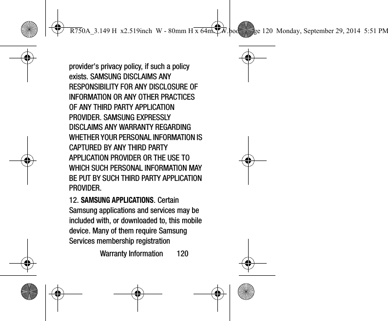 Warranty Information       120provider&apos;s privacy policy, if such a policy exists. SAMSUNG DISCLAIMS ANY RESPONSIBILITY FOR ANY DISCLOSURE OF INFORMATION OR ANY OTHER PRACTICES OF ANY THIRD PARTY APPLICATION PROVIDER. SAMSUNG EXPRESSLY DISCLAIMS ANY WARRANTY REGARDING WHETHER YOUR PERSONAL INFORMATION IS CAPTURED BY ANY THIRD PARTY APPLICATION PROVIDER OR THE USE TO WHICH SUCH PERSONAL INFORMATION MAY BE PUT BY SUCH THIRD PARTY APPLICATION PROVIDER.12. SAMSUNG APPLICATIONS. Certain Samsung applications and services may be included with, or downloaded to, this mobile device. Many of them require Samsung Services membership registration R750A_3.149 H  x2.519inch  W - 80mm H x 64mm W.book  Page 120  Monday, September 29, 2014  5:51 PM