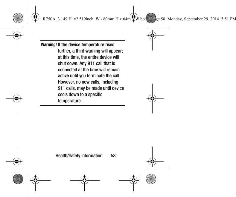 Health/Safety Information       58Warning! If the device temperature rises further, a third warning will appear; at this time, the entire device will shut down. Any 911 call that is connected at the time will remain active until you terminate the call. However, no new calls, including 911 calls, may be made until device cools down to a specific temperature.  R750A_3.149 H  x2.519inch  W - 80mm H x 64mm W.book  Page 58  Monday, September 29, 2014  5:51 PM