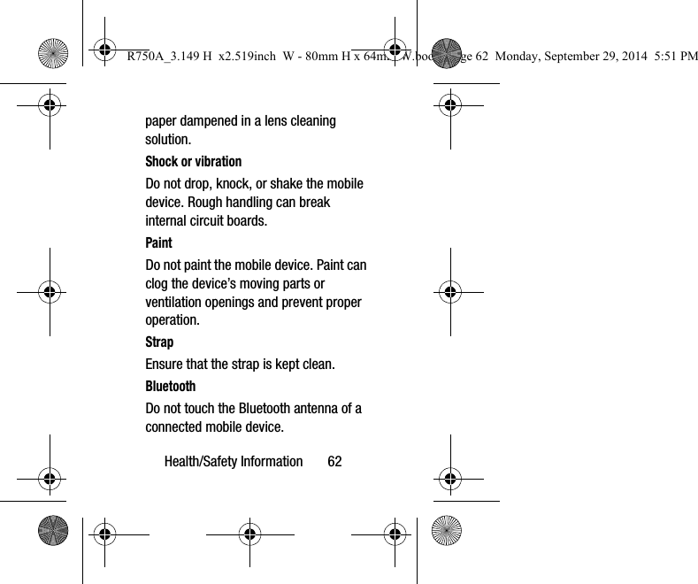 Health/Safety Information       62paper dampened in a lens cleaning solution.Shock or vibrationDo not drop, knock, or shake the mobile device. Rough handling can break internal circuit boards.PaintDo not paint the mobile device. Paint can clog the device’s moving parts or ventilation openings and prevent proper operation.StrapEnsure that the strap is kept clean.  BluetoothDo not touch the Bluetooth antenna of a connected mobile device.R750A_3.149 H  x2.519inch  W - 80mm H x 64mm W.book  Page 62  Monday, September 29, 2014  5:51 PM