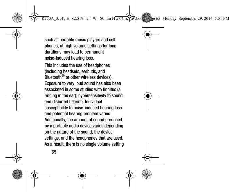 65such as portable music players and cell phones, at high volume settings for long durations may lead to permanent noise-induced hearing loss. This includes the use of headphones (including headsets, earbuds, and Bluetooth® or other wireless devices). Exposure to very loud sound has also been associated in some studies with tinnitus (a ringing in the ear), hypersensitivity to sound, and distorted hearing. Individual susceptibility to noise-induced hearing loss and potential hearing problem varies. Additionally, the amount of sound produced by a portable audio device varies depending on the nature of the sound, the device settings, and the headphones that are used. As a result, there is no single volume setting R750A_3.149 H  x2.519inch  W - 80mm H x 64mm W.book  Page 65  Monday, September 29, 2014  5:51 PM