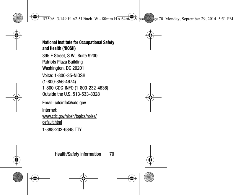 Health/Safety Information       70National Institute for Occupational Safety and Health (NIOSH)395 E Street, S.W., Suite 9200Patriots Plaza BuildingWashington, DC 20201Voice: 1-800-35-NIOSH (1-800-356-4674)1-800-CDC-INFO (1-800-232-4636)Outside the U.S. 513-533-8328Email: cdcinfo@cdc.govInternet:www.cdc.gov/niosh/topics/noise/default.html1-888-232-6348 TTYR750A_3.149 H  x2.519inch  W - 80mm H x 64mm W.book  Page 70  Monday, September 29, 2014  5:51 PM