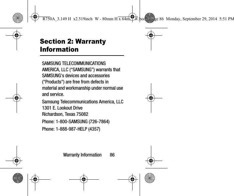 Warranty Information       86Section 2: Warranty InformationSAMSUNG TELECOMMUNICATIONS AMERICA, LLC (“SAMSUNG”) warrants that SAMSUNG&apos;s devices and accessories (&quot;Products&quot;) are free from defects in material and workmanship under normal use and service.Samsung Telecommunications America, LLC1301 E. Lookout DriveRichardson, Texas 75082Phone: 1-800-SAMSUNG (726-7864)Phone: 1-888-987-HELP (4357)R750A_3.149 H  x2.519inch  W - 80mm H x 64mm W.book  Page 86  Monday, September 29, 2014  5:51 PM