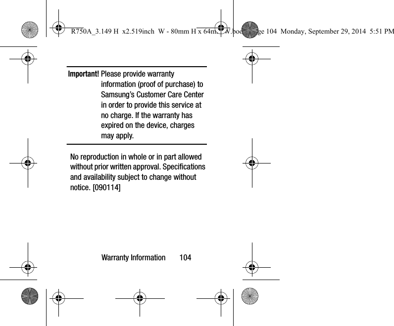 Warranty Information       104Important! Please provide warranty information (proof of purchase) to Samsung’s Customer Care Center in order to provide this service at no charge. If the warranty has expired on the device, charges may apply.No reproduction in whole or in part allowed without prior written approval. Specifications and availability subject to change without notice. [090114]R750A_3.149 H  x2.519inch  W - 80mm H x 64mm W.book  Page 104  Monday, September 29, 2014  5:51 PM