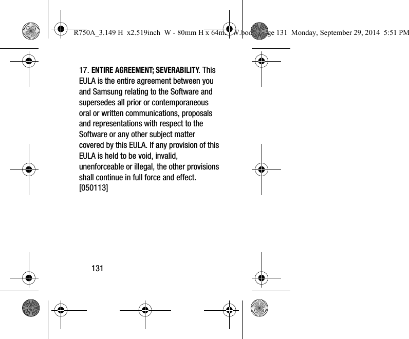 13117. ENTIRE AGREEMENT; SEVERABILITY. This EULA is the entire agreement between you and Samsung relating to the Software and supersedes all prior or contemporaneous oral or written communications, proposals and representations with respect to the Software or any other subject matter covered by this EULA. If any provision of this EULA is held to be void, invalid, unenforceable or illegal, the other provisions shall continue in full force and effect. [050113]R750A_3.149 H  x2.519inch  W - 80mm H x 64mm W.book  Page 131  Monday, September 29, 2014  5:51 PM
